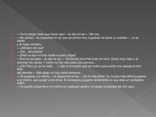    —Ya no tengo nada que hacer aquí —le dijo al rey—. Me voy.
   —No partas —le respondió el rey que se sentía muy orgulloso de tener un súbdito—, no te
    vayas
   y te hago ministro.
   —¿Ministro de qué?
   —¡De... de justicia!
   —¡Pero si aquí no hay nadie a quien juzgar!
   —Eso no se sabe —le dijo el rey—. Nunca he recorrido todo mi reino. Estoy muy viejo y el
   caminar me cansa. Y como no hay sitio para una carroza...
   —¡Oh! Pero yo ya he visto. . . —dijo el principito que se inclinó para echar una ojeada al otro
    lado
   del planeta—. Allá abajo no hay nadie tampoco. .
   —Te juzgarás a ti mismo —le respondió el rey—. Es lo más difícil. Es mucho más difícil juzgarse
   a sí mismo, que juzgar a los otros. Si consigues juzgarte rectamente es que eres un verdadero
    sabio.
   —Yo puedo juzgarme a mí mismo en cualquier parte y no tengo necesidad de vivir aquí.
 