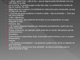    —¡Ejem, ejem! Creo —dijo el rey— que en alguna parte del planeta vive una
    rata vieja; yo la oigo
   por la noche. Tu podrás juzgar a esta rata vieja. La condenarás a muerte de
    vez en cuando. Su vida
   dependería de tu justicia y la indultarás en cada juicio para conservarla, ya que
    no hay más que una.
   —A mí no me gusta condenar a muerte a nadie —dijo el principito—. Creo que
    me voy a marchar.
   —No —dijo el rey.
   Pero el principito, que habiendo terminado ya sus preparativos no quiso
    disgustar al viejo
   monarca, dijo:
   —Si Vuestra Majestad deseara ser obedecido puntualmente, podría dar una
    orden razonable.
   Podría ordenarme, por ejemplo, partir antes de un minuto. Me parece que las
    condiciones son
   favorables...
   Como el rey no respondiera nada, el principito vaciló primero y con un suspiro
    emprendió la
   marcha.
   —¡Te nombro mi embajador! —se apresuró a gritar el rey. Tenía un aspecto de
    gran autoridad.
   "Las personas mayores son muy extrañas", se decía el principito para sí
    mismo durante el viaje.
 