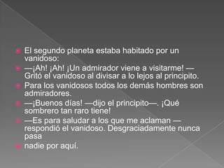    El segundo planeta estaba habitado por un
    vanidoso:
   —¡Ah! ¡Ah! ¡Un admirador viene a visitarme! —
    Gritó el vanidoso al divisar a lo lejos al principito.
   Para los vanidosos todos los demás hombres son
    admiradores.
   —¡Buenos días! —dijo el principito—. ¡Qué
    sombrero tan raro tiene!
   —Es para saludar a los que me aclaman —
    respondió el vanidoso. Desgraciadamente nunca
    pasa
   nadie por aquí.
 