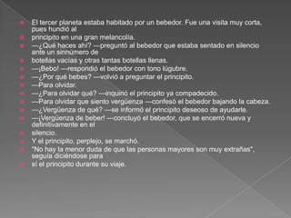    El tercer planeta estaba habitado por un bebedor. Fue una visita muy corta,
    pues hundió al
   principito en una gran melancolía.
   —¿Qué haces ahí? —preguntó al bebedor que estaba sentado en silencio
    ante un sinnúmero de
   botellas vacías y otras tantas botellas llenas.
   —¡Bebo! —respondió el bebedor con tono lúgubre.
   —¿Por qué bebes? —volvió a preguntar el principito.
   —Para olvidar.
   —¿Para olvidar qué? —inquirió el principito ya compadecido.
   —Para olvidar que siento vergüenza —confesó el bebedor bajando la cabeza.
   —¿Vergüenza de qué? —se informó el principito deseoso de ayudarle.
   —¡Vergüenza de beber! —concluyó el bebedor, que se encerró nueva y
    definitivamente en el
   silencio.
   Y el principito, perplejo, se marchó.
   "No hay la menor duda de que las personas mayores son muy extrañas",
    seguía diciéndose para
   sí el principito durante su viaje.
 