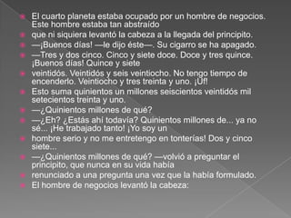    El cuarto planeta estaba ocupado por un hombre de negocios.
    Este hombre estaba tan abstraído
   que ni siquiera levantó la cabeza a la llegada del principito.
   —¡Buenos días! —le dijo éste—. Su cigarro se ha apagado.
   —Tres y dos cinco. Cinco y siete doce. Doce y tres quince.
    ¡Buenos días! Quince y siete
   veintidós. Veintidós y seis veintiocho. No tengo tiempo de
    encenderlo. Veintiocho y tres treinta y uno. ¡Uf!
   Esto suma quinientos un millones seiscientos veintidós mil
    setecientos treinta y uno.
   —¿Quinientos millones de qué?
   —¿Eh? ¿Estás ahí todavía? Quinientos millones de... ya no
    sé... ¡He trabajado tanto! ¡Yo soy un
   hombre serio y no me entretengo en tonterías! Dos y cinco
    siete...
   —¿Quinientos millones de qué? —volvió a preguntar el
    principito, que nunca en su vida había
   renunciado a una pregunta una vez que la había formulado.
   El hombre de negocios levantó la cabeza:
 