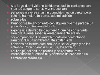    A lo largo de mi vida he tenido multitud de contactos con
    multitud de gente seria. Viví mucho con
   personas mayores y las he conocido muy de cerca; pero
    esto no ha mejorado demasiado mi opinión
   sobre ellas.
   Cuando me he encontrado con alguien que me parecía un
    poco lúcido, lo he sometido a la
   experiencia de mi dibujo número 1 que he conservado
    siempre. Quería saber si verdaderamente era un
   ser comprensivo. E invariablemente me contestaban
    siempre: "Es un sombrero". Me abstenía de
   hablarles de la serpiente boa, de la selva virgen y de las
    estrellas. Poniéndome a su altura, les hablaba
   del bridge, del golf, de política y de corbatas. Y mi
    interlocutor se quedaba muy contento de conocer a un
   hombre tan razonable.
 