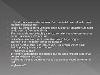    —Desde hace cincuenta y cuatro años que habito este planeta, sólo
    me han molestado tres
   veces. La primera, hace veintidós años, fue por un abejorro que había
    caído aquí de Dios sabe dónde.
   Hacía un ruido insoportable y me hizo cometer cuatro errores en una
    suma. La segunda vez por una
   crisis de reumatismo, hace once años. Yo no hago ningún
    ejercicio, pues no tengo tiempo de callejear.
   Soy un hombre serio. Y la tercera vez... ¡la tercera vez es ésta!
    Decía, pues, quinientos un millones...
   —¿Millones de qué?
   El hombre de negocios comprendió que no tenía ninguna esperanza
    de que lo dejaran en paz.
   —Millones de esas pequeñas cosas que algunas veces se ven en el
    cielo.
   —¿Moscas?
 