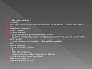    —¡No, cositas que brillan!
   —¿Abejas?
   —No. Unas cositas doradas que hacen desvariar a los holgazanes. ¡Yo soy un hombre serio y
    no
   tengo tiempo de desvariar!
   —¡Ah! ¿Estrellas?
   —Eso es. Estrellas.
   —¿Y qué haces tú con quinientos millones de estrellas?
   —Quinientos un millones seiscientos veintidós mil setecientos treinta y uno. Yo soy un hombre
   serio y exacto.
   —¿Y qué haces con esas estrellas? —¿Que qué hago con ellas?
   —Sí.
   —Nada. Las poseo.
   —¿Que las estrellas son tuyas?
   —Sí.
   —Yo he visto un rey que...
   —Los reyes no poseen nada... Reinan. Es muy diferente.
   —¿Y de qué te sirve poseer las estrellas?
   —Me sirve para ser rico.
   —¿Y de qué te sirve ser rico?
 