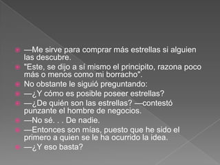    —Me sirve para comprar más estrellas si alguien
    las descubre.
   "Este, se dijo a sí mismo el principito, razona poco
    más o menos como mi borracho".
   No obstante le siguió preguntando:
   —¿Y cómo es posible poseer estrellas?
   —¿De quién son las estrellas? —contestó
    punzante el hombre de negocios.
   —No sé. . . De nadie.
   —Entonces son mías, puesto que he sido el
    primero a quien se le ha ocurrido la idea.
   —¿Y eso basta?
 