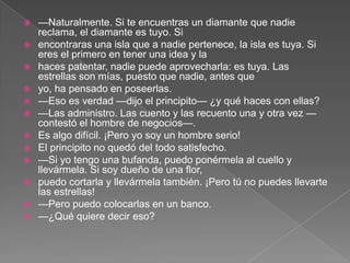    —Naturalmente. Si te encuentras un diamante que nadie
    reclama, el diamante es tuyo. Si
   encontraras una isla que a nadie pertenece, la isla es tuya. Si
    eres el primero en tener una idea y la
   haces patentar, nadie puede aprovecharla: es tuya. Las
    estrellas son mías, puesto que nadie, antes que
   yo, ha pensado en poseerlas.
   —Eso es verdad —dijo el principito— ¿y qué haces con ellas?
   —Las administro. Las cuento y las recuento una y otra vez —
    contestó el hombre de negocios—.
   Es algo difícil. ¡Pero yo soy un hombre serio!
   El principito no quedó del todo satisfecho.
   —Si yo tengo una bufanda, puedo ponérmela al cuello y
    llevármela. Si soy dueño de una flor,
   puedo cortarla y llevármela también. ¡Pero tú no puedes llevarte
    las estrellas!
   —Pero puedo colocarlas en un banco.
   —¿Qué quiere decir eso?
 