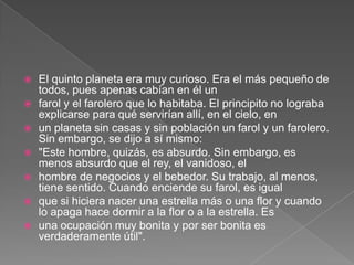    El quinto planeta era muy curioso. Era el más pequeño de
    todos, pues apenas cabían en él un
   farol y el farolero que lo habitaba. El principito no lograba
    explicarse para qué servirían allí, en el cielo, en
   un planeta sin casas y sin población un farol y un farolero.
    Sin embargo, se dijo a sí mismo:
   "Este hombre, quizás, es absurdo. Sin embargo, es
    menos absurdo que el rey, el vanidoso, el
   hombre de negocios y el bebedor. Su trabajo, al menos,
    tiene sentido. Cuando enciende su farol, es igual
   que si hiciera nacer una estrella más o una flor y cuando
    lo apaga hace dormir a la flor o a la estrella. Es
   una ocupación muy bonita y por ser bonita es
    verdaderamente útil".
 