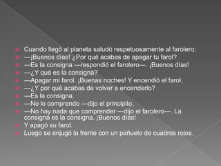  Cuando llegó al planeta saludó respetuosamente al farolero:
 —¡Buenos días! ¿Por qué acabas de apagar tu farol?
 —Es la consigna —respondió el farolero—. ¡Buenos días!
 —¿Y qué es la consigna?
 —Apagar mi farol. ¡Buenas noches! Y encendió el farol.
 —¿Y por qué acabas de volver a encenderlo?
 —Es la consigna.
 —No lo comprendo —dijo el principito.
 —No hay nada que comprender —dijo el farolero—. La
  consigna es la consigna. ¡Buenos días!
 Y apagó su farol.
 Luego se enjugó la frente con un pañuelo de cuadros rojos.
 
