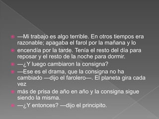    —Mi trabajo es algo terrible. En otros tiempos era
    razonable; apagaba el farol por la mañana y lo
   encendía por la tarde. Tenía el resto del día para
    reposar y el resto de la noche para dormir.
   —¿Y luego cambiaron la consigna?
   —Ese es el drama, que la consigna no ha
    cambiado —dijo el farolero—. El planeta gira cada
    vez
   más de prisa de año en año y la consigna sigue
    siendo la misma.
   —¿Y entonces? —dijo el principito.
 
