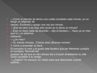    —Como el planeta da ahora una vuelta completa cada minuto, yo no
    tengo un segundo de
   reposo. Enciendo y apago una vez por minuto.
   —¡Eso es raro! ¡Los días sólo duran en tu tierra un minuto!
   —Esto no tiene nada de divertido —dijo el farolero—. Hace ya un mes
    que tú y yo estamos
   hablando.
   —¿Un mes?
   —Sí, treinta minutos. ¡Treinta días! ¡Buenas noches!
   Y volvió a encender su farol.
   El principito lo miró y le gustó este farolero que tan fielmente cumplía
    la consigna. Recordó las
   puestas de sol que en otro tiempo iba a buscar arrastrando su silla.
    Quiso ayudarle a su amigo.
   —¿Sabes? Yo conozco un medio para que descanses cuando
    quieras...
 