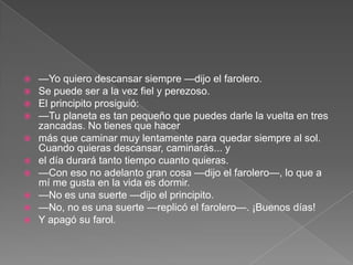  —Yo quiero descansar siempre —dijo el farolero.
 Se puede ser a la vez fiel y perezoso.
 El principito prosiguió:
 —Tu planeta es tan pequeño que puedes darle la vuelta en tres
  zancadas. No tienes que hacer
 más que caminar muy lentamente para quedar siempre al sol.
  Cuando quieras descansar, caminarás... y
 el día durará tanto tiempo cuanto quieras.
 —Con eso no adelanto gran cosa —dijo el farolero—, lo que a
  mí me gusta en la vida es dormir.
 —No es una suerte —dijo el principito.
 —No, no es una suerte —replicó el farolero—. ¡Buenos días!
 Y apagó su farol.
 