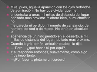    Miré, pues, aquella aparición con los ojos redondos
    de admiración. No hay que olvidar que me
   encontraba a unas mil millas de distancia del lugar
    habitado más próximo. Y ahora bien, el muchachito
    no
   me parecía ni perdido, ni muerto de cansancio, de
    hambre, de sed o de miedo. No tenía en absoluto
    la
   apariencia de un niño perdido en el desierto, a mil
    millas de distancia del lugar habitado más próximo.
   Cuando logré, por fin, articular palabra, le dije:
   — Pero… ¿qué haces tú por aquí?
   Y él respondió entonces, suavemente, como algo
    muy importante:
   —¡Por favor… píntame un cordero!
 