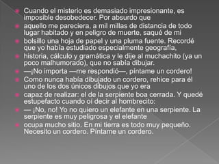    Cuando el misterio es demasiado impresionante, es
    imposible desobedecer. Por absurdo que
   aquello me pareciera, a mil millas de distancia de todo
    lugar habitado y en peligro de muerte, saqué de mi
   bolsillo una hoja de papel y una pluma fuente. Recordé
    que yo había estudiado especialmente geografía,
   historia, cálculo y gramática y le dije al muchachito (ya un
    poco malhumorado), que no sabía dibujar.
   —¡No importa —me respondió—, píntame un cordero!
   Como nunca había dibujado un cordero, rehice para él
    uno de los dos únicos dibujos que yo era
   capaz de realizar: el de la serpiente boa cerrada. Y quedé
    estupefacto cuando oí decir al hombrecito:
   — ¡No, no! Yo no quiero un elefante en una serpiente. La
    serpiente es muy peligrosa y el elefante
   ocupa mucho sitio. En mi tierra es todo muy pequeño.
    Necesito un cordero. Píntame un cordero.
 