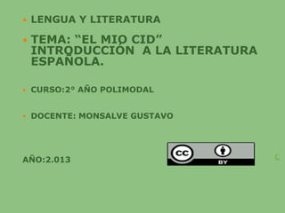  LENGUA Y LITERATURA
 TEMA: “EL MIO CID”
INTRODUCCIÓN A LA LITERATURA
ESPAÑOLA.
 CURSO:2° AÑO POLIMODAL
 DOCENTE: MONSALVE GUSTAVO
AÑO:2.013 C
 