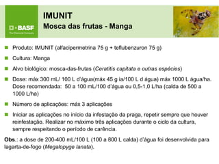 IMUNIT Mosca das frutas - Manga 
Produto: IMUNIT (alfacipermetrina 75 g + teflubenzuron 75 g) 
Cultura: Manga 
Alvo biológico: mosca-das-frutas (Ceratitis capitata e outras espécies) 
Dose: máx 300 mL/ 100 L d’água(máx 45 g ia/100 L d água) máx 1000 L água/ha. Dose recomendada: 50 a 100 mL/100 d’água ou 0,5-1,0 L/ha (calda de 500 a 1000 L/ha) 
Número de aplicações: máx 3 aplicações 
Iniciar as aplicações no início da infestação da praga, repetir sempre que houver reinfestação. Realizar no máximo três aplicações durante o ciclo da cultura, sempre respeitando o período de carência. 
Obs.: a dose de 200-400 mL/100 L (100 a 800 L calda) d’água foi desenvolvida para lagarta-de-fogo (Megalopyge lanata).  