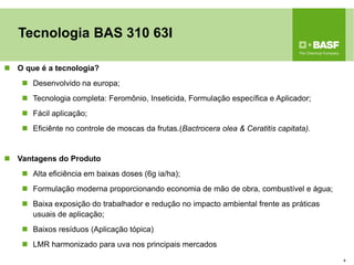 Tecnologia BAS 310 63I 
O que é a tecnologia? 
Desenvolvido na europa; 
Tecnologia completa: Feromônio, Inseticida, Formulação específica e Aplicador; 
Fácil aplicação; 
Eficiênte no controle de moscas da frutas.(Bactrocera olea & Ceratitis capitata). 
Vantagens do Produto 
Alta eficiência em baixas doses (6g ia/ha); 
Formulação moderna proporcionando economia de mão de obra, combustível e água; 
Baixa exposição do trabalhador e redução no impacto ambiental frente as práticas usuais de aplicação; 
Baixos resíduos (Aplicação tópica) 
LMR harmonizado para uva nos principais mercados 
4  
