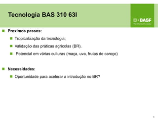 Proximos passos: 
Tropicalização da tecnologia; 
Validação das práticas agrícolas (BR). 
 Potencial em várias culturas (maça, uva, frutas de caroço) 
Necessidades: 
Oportunidade para acelerar a introdução no BR? 
5 
Tecnologia BAS 310 63I  