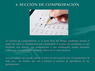 4. SECCIÓN DE COMPROBACIÓN La sección de comprobación, es la parte final del bloque académico donde el papel del tutor es fundamental para determinar el avance del estudiante, ya sea mediante una síntesis, una comparación o una verificación, siendo necesario indicar que las actividades escogidas deben ser lo más creativas. Las actividades que puede utilizar el tutor en esta sección son: el cuestionario, la wiki, etc.,  las mismas que van a reforzar el proceso de aprendizaje de los participantes. 