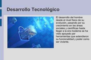 Desarrollo Tecnológico
El desarrollo del hombre
desde el nivel físico de su
evolución, pasando por su
crecimiento en las áreas
sociales y científicas hasta
llegar a la era moderna se ha
visto apoyado por
herramientas que extendieron
su funcionalidad y poder como
ser viviente.
 
