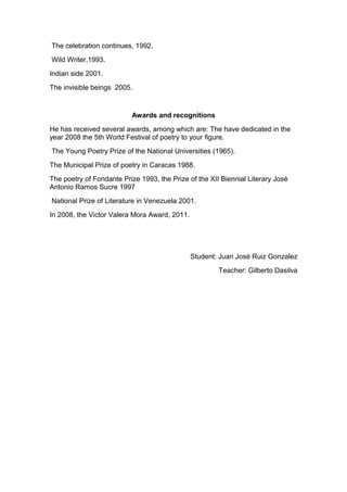 The celebration continues, 1992.
Wild Writer,1993.
Indian side 2001.
The invisible beings 2005.
Awards and recognitions
He has received several awards, among which are: The have dedicated in the
year 2008 the 5th World Festival of poetry to your figure.
The Young Poetry Prize of the National Universities (1965).
The Municipal Prize of poetry in Caracas 1988.
The poetry of Fondante Prize 1993, the Prize of the XII Biennial Literary José
Antonio Ramos Sucre 1997
National Prize of Literature in Venezuela 2001.
In 2008, the Victor Valera Mora Award, 2011.
Student: Juan José Ruiz Gonzalez
Teacher: Gilberto Dasilva
 