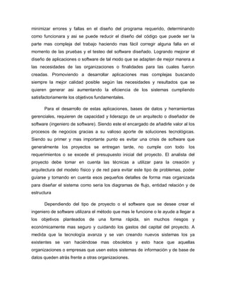 minimizar errores y fallas en el diseño del programa requerido, determinando
como funcionara y asi se puede reducir el diseño del código que puede ser la
parte mas compleja del trabajo haciendo mas fácil corregir alguna falla en el
momento de las pruebas y el testeo del software diseñado. Logrando mejorar el
diseño de aplicaciones o software de tal modo que se adapten de mejor manera a
las necesidades de las organizaciones o finalidades para las cuales fueron
creadas. Promoviendo a desarrollar aplicaciones mas complejas buscando
siempre la mejor calidad posible según las necesidades y resultados que se
quieren generar asi aumentando la eficiencia de los sistemas cumpliendo
satisfactoriamente los objetivos fundamentales.
Para el desarrollo de estas aplicaciones, bases de datos y herramientas
gerenciales, requieren de capacidad y liderazgo de un arquitecto o diseñador de
software (ingeniero de software). Siendo este el encargado de añadirle valor al los
procesos de negocios gracias a su valioso aporte de soluciones tecnológicas.
Siendo su primer y mas importante punto es evitar una crisis de software que
generalmente los proyectos se entregan tarde, no cumple con todo los
requerimientos o se excede el presupuesto inicial del proyecto. El analista del
proyecto debe tomar en cuenta las técnicas a utilizar para la creación y
arquitectura del modelo físico y de red para evitar este tipo de problemas, poder
guiarse y tomando en cuenta esos pequeños detalles de forma mas organizada
para diseñar el sistema como seria los diagramas de flujo, entidad relación y de
estructura
Dependiendo del tipo de proyecto o el software que se desee crear el
ingeniero de software utilizara el método que mas le funcione o le ayude a llegar a
los objetivos planteados de una forma rápida, sin muchos riesgos y
económicamente mas seguro y cuidando los gastos del capital del proyecto. A
medida que la tecnología avanza y se van creando nuevos sistemas los ya
existentes se van haciéndose mas obsoletos y esto hace que aquellas
organizaciones o empresas que usen estos sistemas de información y de base de
datos queden atrás frente a otras organizaciones.
 