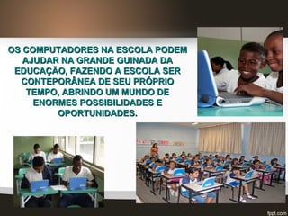 OS COMPUTADORES NA ESCOLA PODEMOS COMPUTADORES NA ESCOLA PODEM
AJUDAR NA GRANDE GUINADA DAAJUDAR NA GRANDE GUINADA DA
EDUCAÇÃO, FAZENDO A ESCOLA SEREDUCAÇÃO, FAZENDO A ESCOLA SER
CONTEPORÂNEA DE SEU PRÓPRIOCONTEPORÂNEA DE SEU PRÓPRIO
TEMPO, ABRINDO UM MUNDO DETEMPO, ABRINDO UM MUNDO DE
ENORMES POSSIBILIDADES EENORMES POSSIBILIDADES E
OPORTUNIDADES.OPORTUNIDADES.
 