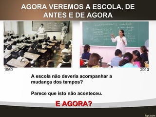 AGORA VEREMOS A ESCOLA, DEAGORA VEREMOS A ESCOLA, DE
ANTES E DE AGORAANTES E DE AGORA
A escola não deveria acompanhar aA escola não deveria acompanhar a
mudança dos tempos?mudança dos tempos?
Parece que isto não aconteceu.Parece que isto não aconteceu.
1960 2013
E AGORA?E AGORA?
 