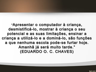““ Apresentar o computador à criança,Apresentar o computador à criança,
desmistificá-lo, mostrar à criança o seudesmistificá-lo, mostrar à criança o seu
potencial e as suas limitações, ensinar apotencial e as suas limitações, ensinar a
criança a utilizá-lo e a dominá-lo, são funçõescriança a utilizá-lo e a dominá-lo, são funções
a que nenhuma escola pode-se furtar hoje.a que nenhuma escola pode-se furtar hoje.
Amanhã já será muito tarde.”Amanhã já será muito tarde.”
(EDUARDO O. C. CHAVES)(EDUARDO O. C. CHAVES)
 