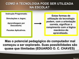 COMO A TECNOLOGIA PODE SER UTILIZADACOMO A TECNOLOGIA PODE SER UTILIZADA
NA ESCOLA?NA ESCOLA?
Instrução Programada;
Simulações e Jogos;
Aprendizagem por
Descoberta;
Pacotes Aplicativos.
Estas formas de
utilização da tecnologia
podem, com a orientação
correta, significar o
rompimento com a lógica
mecânica do
aprendizado.
Mas o potencial pedagógico do computador malMas o potencial pedagógico do computador mal
começou a ser explorado. Suas possibilidades sãocomeçou a ser explorado. Suas possibilidades são
quase que ilimitadas (EDUARDO O. C. CHAVES)quase que ilimitadas (EDUARDO O. C. CHAVES)
 