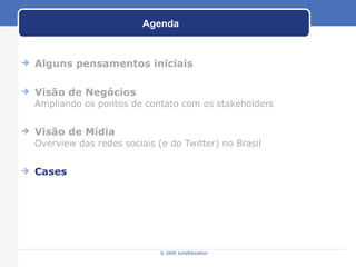 Agenda Alguns pensamentos iniciais Visão de Negócios Ampliando os pontos de contato com os stakeholders Visão de Mídia Overview das redes sociais (e do Twitter) no Brasil Cases © 2009 JumpEducation 