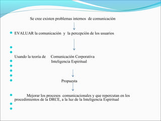 Se cree existen problemas internos de comunicación


 EVALUAR la comunicación y la percepción de los usuarios




    Usando la teoría de   Comunicación Corporativa
                         Inteligencia Espiritual



                              Propuesta


          Mejorar los procesos comunicacionales y que repercutan en los
    procedimientos de la DRCE, a la luz de la Inteligencia Espiritual


 
