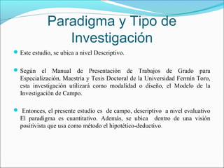 Paradigma y Tipo de
                Investigación
 Este estudio, se ubica a nivel Descriptivo.


 Según    el Manual de Presentación de Trabajos de Grado para
  Especialización, Maestría y Tesis Doctoral de la Universidad Fermín Toro,
  esta investigación utilizará como modalidad o diseño, el Modelo de la
  Investigación de Campo.

 Entonces, el presente estudio es de campo, descriptivo a nivel evaluativo
  El paradigma es cuantitativo. Además, se ubica dentro de una visión
  positivista que usa como método el hipotético-deductivo .
 