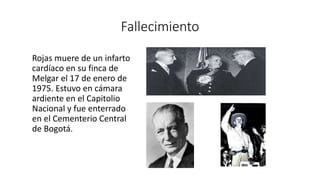 Fallecimiento 
Rojas muere de un infarto 
cardíaco en su finca de 
Melgar el 17 de enero de 
1975. Estuvo en cámara 
ardiente en el Capitolio 
Nacional y fue enterrado 
en el Cementerio Central 
de Bogotá. 
 