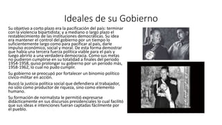 Ideales de su Gobierno 
Su objetivo a corto plazo era la pacificación del país: terminar 
con la violencia bipartidista; y a mediano o largo plazo el 
restablecimiento de las instituciones democráticas. Su idea 
era mantener el control del gobierno por un tiempo lo 
suficientemente largo como para pacificar al país, darle 
impulso económico, social y moral. De esta forma demostrar 
que había una tercera fuerza política viable para el país y 
luego abrirlo a una verdadera democracia. Como sus metas 
no pudieron cumplirse en su totalidad a finales del periodo 
1954-1958, quiso prolongar su gobierno por un periodo más, 
1958-1962, lo cual no pudo cumplir. 
Su gobierno se preocupó por fortalecer un binomio político 
cívico-militar en acción. 
Buscó la justicia política social que defendiera al trabajador, 
no sólo como productor de riqueza, sino como elemento 
humano. 
Su formación de normalista le permitió expresarse 
didácticamente en sus discursos presidenciales lo cual facilitó 
que sus ideas e intenciones fueran captadas fácilmente por 
el pueblo. 
 