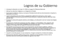 Logros de su Gobierno 
• Introdujo la televisión en el país. En 1954 se inauguró la Televisora Nacional. 
• Veló por los derechos Indígenas y su integración al Estado 
• Automatizó la telefonía urbana y rural para el fortalecimiento de las comunicaciones e impulsar la 
educación y la cultura. 
• Logró la despolitización de la Policía, agregándola al Ministerio de Guerra, como cuarto 
componente del Comando General de las Fuerzas Militares, mediante el decreto 1814 del 10 de 
julio de 1953. 
• Fortaleció la educación popular práctica y tecnológica, y la educación rural con nuevas tecnologías 
agrícolas. 
• Se propuso la creación de numerosas escuelas, colegios y universidades. Creó, organizó y dio 
especial apoyo a la Universidad Pedagógica de Colombia con sede en Tunja, elevando a esta 
categoría a la antigua Normal Superior Universitaria de Colombia 
• Para facilitar el manejo de las licencias de importación creó dos bancos públicos, el Banco 
Ganadero y el Banco Cafetero Para contrarrestar la oposición y el descontento frente al gobierno 
por la creación de impuestos que golpeaban los sectores más ricos de la sociedad, creó 
Confederación Nacional del Trabajo (CNT) y el Movimiento de Acción Nacional (MAN), pero muy 
pronto fracasaron y se disolvieron. 
• Impulsó la vivienda popular, la casa campesina, el seguro campesino y la bolsa de empleos. 
• Reconoció los derechos políticos de la mujer, mediante el acto legislativo número 3 de la 
Asamblea Nacional Constituyente (ANAC), de agosto 25 de 1954. 
