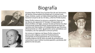 Biografía 
Gustavo Rojas Pinilla fue el quinto hijo de seis hermanos, 
de familia conservadora formada por el coronel Julio 
Rojas Jiménez, quien se había desempeñado como oficial 
durante la Guerra de los mil días, y Herme Pinilla Suárez. 
Rojas Pinilla instaura la censura y posterior clausura de 
los diarios de oposición El Tiempo, El Espectador, el 
Diario Gráfico y El Siglo, aunque los dos primeros los deja 
funcionando posteriormente respectivamente bajo los 
nombres de Intermedio y El Independiente que funciona 
efímeramente en 1955. Igualmente varios periódicos son 
multados y les fue aplicada la censura previa. 
Así mismo el régimen de Rojas Pinilla instauró la 
persecución religiosa contra el Protestantismo 
incluyendo el encarcelamiento de una misionera 
Estadounidense de 82 años acusada de proselitismo 
comunista lo que motivo la preocupación y protestas del 
gobierno de ese país. 
 
