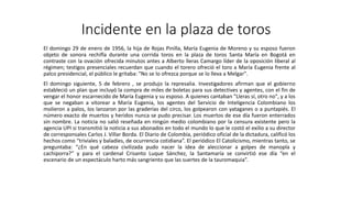 Incidente en la plaza de toros 
El domingo 29 de enero de 1956, la hija de Rojas Pinilla, María Eugenia de Moreno y su esposo fueron 
objeto de sonora rechifla durante una corrida toros en la plaza de toros Santa María en Bogotá en 
contraste con la ovación ofrecida minutos antes a Alberto lleras Camargo líder de la oposición liberal al 
régimen; testigos presenciales recuerdan que cuando el torero ofreció el toro a María Eugenia frente al 
palco presidencial, el público le gritaba: "No se lo ofrezca porque se lo lleva a Melgar". 
El domingo siguiente, 5 de febrero , se produjo la represalia. Investigadores afirman que el gobierno 
estableció un plan que incluyó la compra de miles de boletas para sus detectives y agentes, con el fin de 
vengar el honor escarnecido de María Eugenia y su esposo. A quienes cantaban "Lleras sí, otro no", y a los 
que se negaban a vitorear a María Eugenia, los agentes del Servicio de Inteligencia Colombiano los 
molieron a palos, los lanzaron por las graderías del circo, los golpearon con yataganes o a puntapiés. El 
número exacto de muertos y heridos nunca se pudo precisar. Los muertos de ese día fueron enterrados 
sin nombre. La noticia no salió reseñada en ningún medio colombiano por la censura existente pero la 
agencia UPI si transmitió la noticia a sus abonados en todo el mundo lo que le costó el exilio a su director 
de corresponsales Carlos J. Villar Borda. El Diario de Colombia, periódico oficial de la dictadura, calificó los 
hechos como “triviales y baladíes, de ocurrencia cotidiana”. El periódico El Catolicismo, mientras tanto, se 
preguntaba: “¿En qué cabeza civilizada pudo nacer la idea de aleccionar a golpes de manopla y 
cachiporra?” y para el cardenal Crisanto Luque Sánchez, la Santamaría se convirtió ese día “en el 
escenario de un espectáculo harto más sangriento que las suertes de la tauromaquia”. 
 