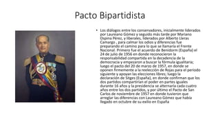 Pacto Bipartidista 
• Los diálogos entre los conservadores, inicialmente liderados 
por Laureano Gómez y seguido más tarde por Mariano 
Ospina Pérez, y liberales, liderados por Alberto Lleras 
Camargo , para calmar los odios y diferencias fue 
preparando el camino para lo que se llamaría el Frente 
Nacional. Primero fue el acuerdo de Benidorm (España) el 
24 de julio de 1956 en donde reconocieron la 
responsabilidad compartida en la decadencia de la 
democracia y empezaron a buscar la fórmula igualitaria; 
luego el pacto del 20 de marzo de 1957, en donde se 
oponen firmemente a la reelección de Rojas para el periodo 
siguiente y apoyan las elecciones libres; luego la 
declaración de Sitges (España), en donde confirman que los 
dos partidos compartirían el poder en partes iguales 
durante 16 años y la presidencia se alternaría cada cuatro 
años entre los dos partidos, y por último el Pacto de San 
Carlos de noviembre de 1957 en donde tuvieron que 
arreglar las diferencias con Laureano Gómez que había 
llegado en octubre de su exilio en España 
 