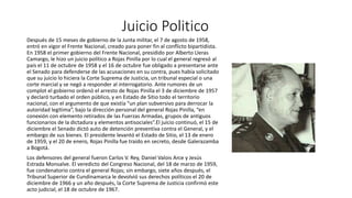 Juicio Politico 
Después de 15 meses de gobierno de la Junta militar, el 7 de agosto de 1958, 
entró en vigor el Frente Nacional, creado para poner fin al conflicto bipartidista. 
En 1958 el primer gobierno del Frente Nacional, presidido por Alberto Lleras 
Camargo, le hizo un juicio político a Rojas Pinilla por lo cual el general regresó al 
país el 11 de octubre de 1958 y el 16 de octubre fue obligado a presentarse ante 
el Senado para defenderse de las acusaciones en su contra, pues había solicitado 
que su juicio lo hiciera la Corte Suprema de Justicia, un tribunal especial o una 
corte marcial y se negó a responder al interrogatorio. Ante rumores de un 
complot el gobierno ordenó el arresto de Rojas Pinilla el 3 de diciembre de 1957 
y declaró turbado el orden público, y en Estado de Sitio todo el territorio 
nacional, con el argumento de que existía “un plan subversivo para derrocar la 
autoridad legítima”, bajo la dirección personal del general Rojas Pinilla, “en 
conexión con elemento retirados de las Fuerzas Armadas, grupos de antiguos 
funcionarios de la dictadura y elementos antisociales”.El juicio continuó, el 15 de 
diciembre el Senado dictó auto de detención preventiva contra el General, y el 
embargo de sus bienes. El presidente levantó el Estado de Sitio, el 13 de enero 
de 1959, y el 20 de enero, Rojas Pinilla fue traído en secreto, desde Galerazamba 
a Bogotá. 
Los defensores del general fueron Carlos V. Rey, Daniel Valois Arce y Jesús 
Estrada Monsalve. El veredicto del Congreso Nacional, del 18 de marzo de 1959, 
fue condenatorio contra el general Rojas; sin embargo, siete años después, el 
Tribunal Superior de Cundinamarca le devolvió sus derechos políticos el 20 de 
diciembre de 1966 y un año después, la Corte Suprema de Justicia confirmó este 
acto judicial, el 18 de octubre de 1967. 
 