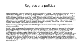 Regreso a la política 
La Alianza Nacional Popular (ANAPO) que tenía como candidato a Rojas y que venía desarrollándose desde el 
año anterior se conforma en Duitama el 6 de enero de 1962 y se presentó a las elecciones para las 
corporaciones públicas el 18 de marzo de 1962 y para las presidenciales el 6 de abril de ese mismo año. En la 
votación para presidente obtuvo el cuarto lugar después Guillermo León Valencia del partido Conservador, 
Alfonso López Michelsen del Movimiento Revolucionario Liberal como disidencia del partido liberal y que se 
oponía al bipartidismo, y Jorge Leyva del Partido Conservador. Los votos por López y Rojas sumaron el 38% sin 
embargo fueron considerados nulos por las autoridades electorales por oponerse al sistema bipartidista, y 
además por que Rojas fue considerado un candidato ilegal. 
Ya resuelta la situación legal de Rojas, la ANAPO logró numerosos escaños en el Congreso Nacional en las 
elecciones de 1968. 
En 1970 Rojas se había transformado en una opción política con gran arraigo entre la población colombiana y 
se presentó a las elecciones presidenciales del 19 de abril de 1970, enfrentándose al candidato del Frente 
Nacional Misael Pastrana Borrero. Las elecciones resultaron bastante reñidas y el resultado oficial fue de 
1.625.025 votos por Pastrana y 1.561.468 votos por Rojas. De esta manera la Corte Electoral proclamó a 
Pastrana como presidente para el periodo 1970-1974. Sin embargo, Rojas y sus partidarios siempre calificaron 
de fraudulentas esta elección y algunos medios periodísticos e historiadores señalan la dudosa veracidad de 
esos resultados. Dentro del grupo inconforme de los anapistas existían grupos de izquierda y de estudiantes 
con ideas no compartidas por Rojas, de los cuales surgió luego el movimiento guerrillero M-19 (Movimiento 19 
de Abril) al considerar agotadas las vías electorales y optó por la vía armada declarándose "el brazo armado del 
pueblo anapista".[ 
 