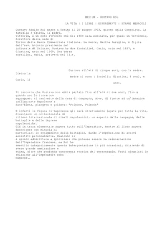 MEDIUM - GUSTAVO ROL
LA VITA | I LIBRI | ESPERIMENTI | STRANI MIRACOLI
Gustavo Adolfo Rol nasce a Torino il 20 giugno 1903, giorno della Consolata. La
famiglia è agiata, il padre,
Vittorio, è un noto avvocato che nel 1909 sarà nominato, per quasi un ventennio,
direttore della sede di
Torino della Banca Commerciale Italiana. La madre, Martha Peruglia, è figlia
dell'avv. Antonio presidente del
tribunale di Saluzzo. Gustavo ha due fratellini, Carlo, nato nel 1897, e
Giustina, nata nel 1900. Una terza
sorellina, Maria, arriverà nel 1914.
Gustavo all'età di cinque anni, con la madre.
Dietro la
madre ci sono i fratelli: Giustina, 8 anni, e
Carlo, 11
anni.
Si racconta che Gustavo non abbia parlato fino all'età di due anni, fino a
quando non lo trovarono
aggrappato al caminetto della casa di campagna, dove, di fronte ad un'immagine
raffigurante Napoleone a
Sant'Elena, piangeva e gridava: "Poleone, Poleone"
E infatti la figura di Napoleone gli sarà strettamente legata per tutta la vita,
diventando un collezionista di
rilievo internazionale di cimeli napoleonici, un esperto delle campagne, delle
battaglie e delle imprese
napoleoniche.
Già in terza elementare sapeva tutto sull'Imperatore, mentre al liceo sapeva
descrivere con minuzia di
particolari lo svolgimento delle battaglie, dando l'impressione di avervi
assistito personalmente. Qualcuno si
è spinto addirittura a ipotizzare che potesse essere la reincarnazione
dell'Imperatore francese, ma Rol ha
smentito categoricamente questa interpretazione in più occasioni, chiarendo di
avere grande ammirazione e
stima, oltre che profonda conoscenza storica del personaggio. Fatti singolari in
relazione all'Imperatore sono
numerosi.
 