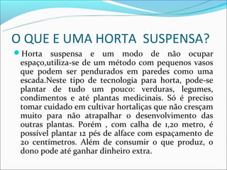 O QUE E UMA HORTA SUSPENSA?
Horta    suspensa e um modo de não ocupar
 espaço,utiliza-se de um método com pequenos vasos
 que podem ser pendurados em paredes como uma
 escada.Neste tipo de tecnologia para horta, pode-se
 plantar de tudo um pouco: verduras, legumes,
 condimentos e até plantas medicinais. Só é preciso
 tomar cuidado em cultivar hortaliças que não cresçam
 muito para não atrapalhar o desenvolvimento das
 outras plantas. Porém , com calha de 1,20 metro, é
 possível plantar 12 pés de alface com espaçamento de
 20 centímetros. Além de consumir o que produz, o
 dono pode até ganhar dinheiro extra.
 