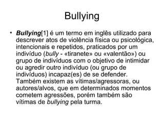 Bullying
• Bullying[1] é um termo em inglês utilizado para
descrever atos de violência física ou psicológica,
intencionais e repetidos, praticados por um
indivíduo (bully - «tiranete» ou «valentão») ou
grupo de indivíduos com o objetivo de intimidar
ou agredir outro indivíduo (ou grupo de
indivíduos) incapaz(es) de se defender.
Também existem as vítimas/agressoras, ou
autores/alvos, que em determinados momentos
cometem agressões, porém também são
vítimas de bullying pela turma.
 