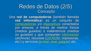 Redes de Datos (2/5)
                    Concepto
Una red de computadoras (también llamada
   red informática) es un conjunto de
   computadoras y/o dispositivos conectados
   por enlaces, a través de medios físicos
   (medios guiados) ó inalámbricos (medios
   no guiados) y que comparten información
   (archivos), recursos (CD-ROM, impresoras,
   etc.) y servicios (e-mail, chat, juegos), etc.
 