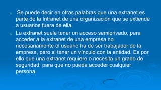 o   Se puede decir en otras palabras que una extranet es
    parte de la Intranet de una organización que se extiende
    a usuarios fuera de ella.
o   La extranet suele tener un acceso semiprivado, para
    acceder a la extranet de una empresa no
    necesariamente el usuario ha de ser trabajador de la
    empresa, pero si tener un vínculo con la entidad. Es por
    ello que una extranet requiere o necesita un grado de
    seguridad, para que no pueda acceder cualquier
    persona.
 