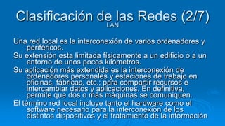 Clasificación de las Redes (2/7)
               LAN

Una red local es la interconexión de varios ordenadores y
     periféricos.
Su extensión esta limitada físicamente a un edificio o a un
     entorno de unos pocos kilómetros.
Su aplicación más extendida es la interconexión de
     ordenadores personales y estaciones de trabajo en
     oficinas, fábricas, etc.; para compartir recursos e
     intercambiar datos y aplicaciones. En definitiva,
     permite que dos o más máquinas se comuniquen.
El término red local incluye tanto el hardware como el
     software necesario para la interconexión de los
     distintos dispositivos y el tratamiento de la información
 