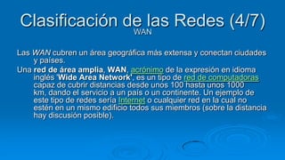 Clasificación de las Redes (4/7)
               WAN

Las WAN cubren un área geográfica más extensa y conectan ciudades
    y países.
Una red de área amplia, WAN, acrónimo de la expresión en idioma
    inglés 'Wide Area Network', es un tipo de red de computadoras
    capaz de cubrir distancias desde unos 100 hasta unos 1000
    km, dando el servicio a un país o un continente. Un ejemplo de
    este tipo de redes sería Internet o cualquier red en la cual no
    estén en un mismo edificio todos sus miembros (sobre la distancia
    hay discusión posible).
 