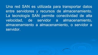 Una red SAN es utilizada para transportar datos
entre servidores y recursos de almacenamiento.
La tecnología SAN permite conectividad de alta
velocidad, de servidor a almacenamiento,
almacenamiento a almacenamiento, o servidor a
servidor.
 