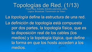 Topologías de Red. (1/13)
           Física: Bus, Estrella, Estrella extendida, anillo.
             Lógica: Broadcast, Transmisión de Token.


La topología define la estructura de una red.
La definición de topología está compuesta
   por dos partes, la topología física, que es
   la disposición real de los cables (los
   medios) y la topología lógica, que define
   la forma en que los hosts acceden a los
   medios.
 