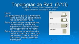 Topologías de Red. (2/13)
                 Física: Bus, Estrella, Estrella extendida, anillo.
                   Lógica: Broadcast, Transmisión de Token.

Hosts:
Los dispositivos que se conectan de
     forma directa a un segmento de
     red se denominan hosts.
Estos hosts incluyen computadores,
     tanto clientes y servidores,
     impresoras, escáners y varios
     otros dispositivos de usuario.
Estos dispositivos suministran a los
     usuarios conexión a la red, por
     medio de la cual los usuarios
     comparten, crean y obtienen
     información.
 